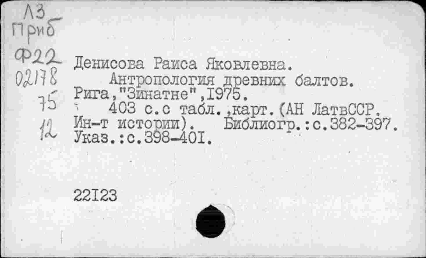 ﻿!\Ъ
При о
15
/і) К
Денисова Раиса Яковлевна.
Антропология древних балтов.
Рига,"Зинатне",197Ь.
'	403 с.с табл. »карт.(АН ЛатвССР.
Ин-т истории). Библиого.: с.382-397.
Указ.: с.398-401.
22123